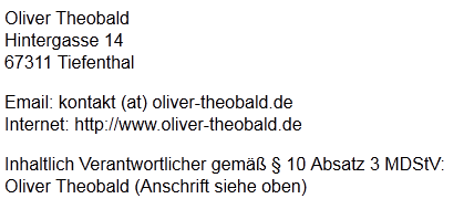 Oliver Theobald
				     Hintergasse 14
				     67311 Tiefenthal
				     Email: kontakt (at) oliver-theobald.de
				     Internet: http://www.oliver-theobald.de
				     Inhaltlich Verantwortlicher gemäß � 10 Absatz 3 MDStV:
				     Oliver Theobald (Anschrift siehe oben)